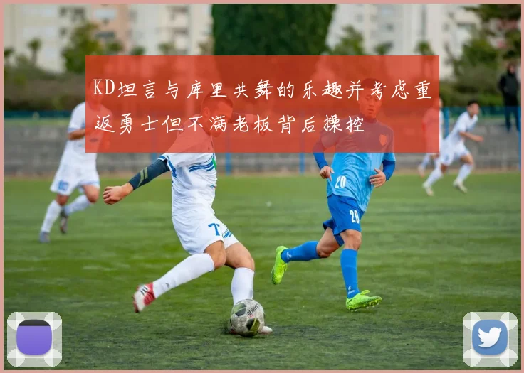 KD坦言与库里共舞的乐趣并考虑重返勇士但不满老板背后操控