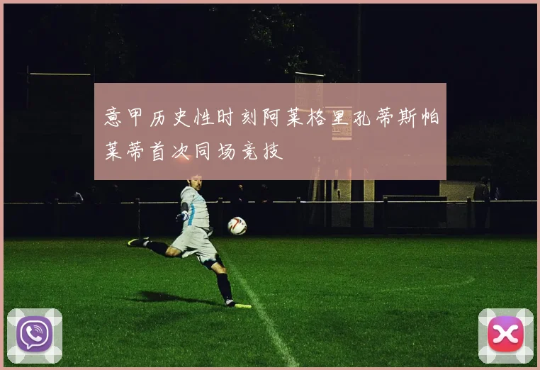 意甲历史性时刻阿莱格里孔蒂斯帕莱蒂首次同场竞技