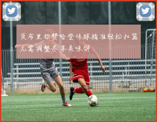 莫布里称赞哈登传球精准轻松扣篮无需调整尽享美味饼