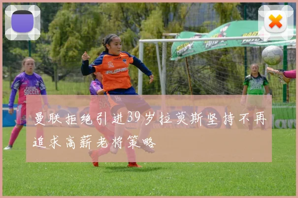 曼联拒绝引进39岁拉莫斯坚持不再追求高薪老将策略
