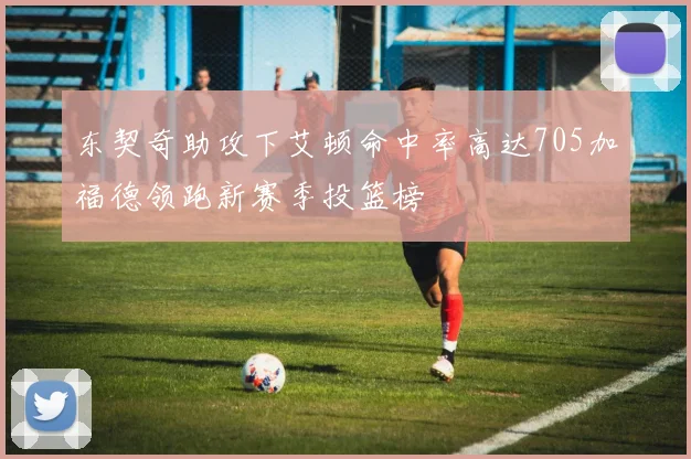 东契奇助攻下艾顿命中率高达705加福德领跑新赛季投篮榜