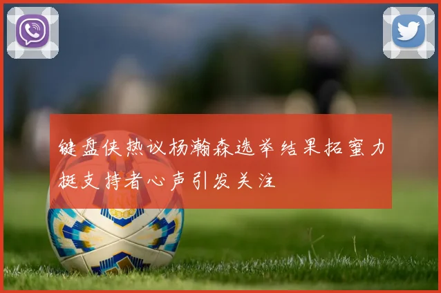 键盘侠热议杨瀚森选举结果拓蜜力挺支持者心声引发关注
