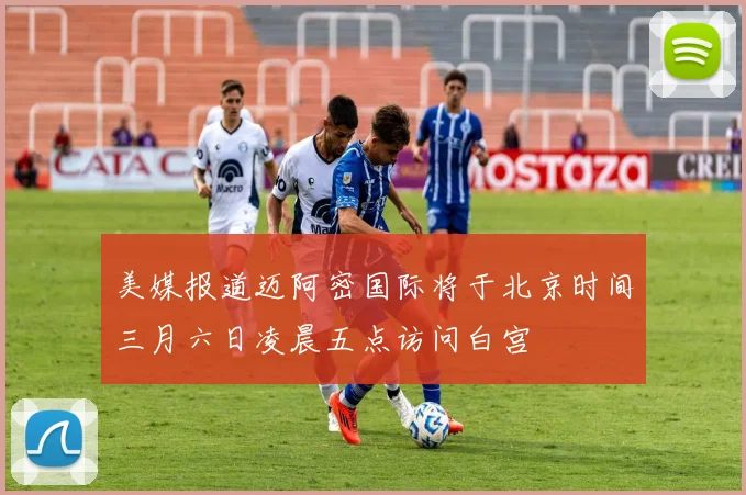 美媒报道迈阿密国际将于北京时间三月六日凌晨五点访问白宫