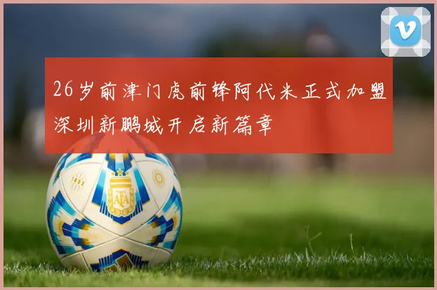 26岁前津门虎前锋阿代米正式加盟深圳新鹏城开启新篇章