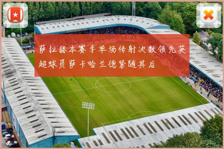 萨拉赫本赛季单场传射次数领先英超球员萨卡哈兰德紧随其后