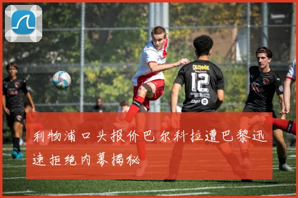 利物浦口头报价巴尔科拉遭巴黎迅速拒绝内幕揭秘