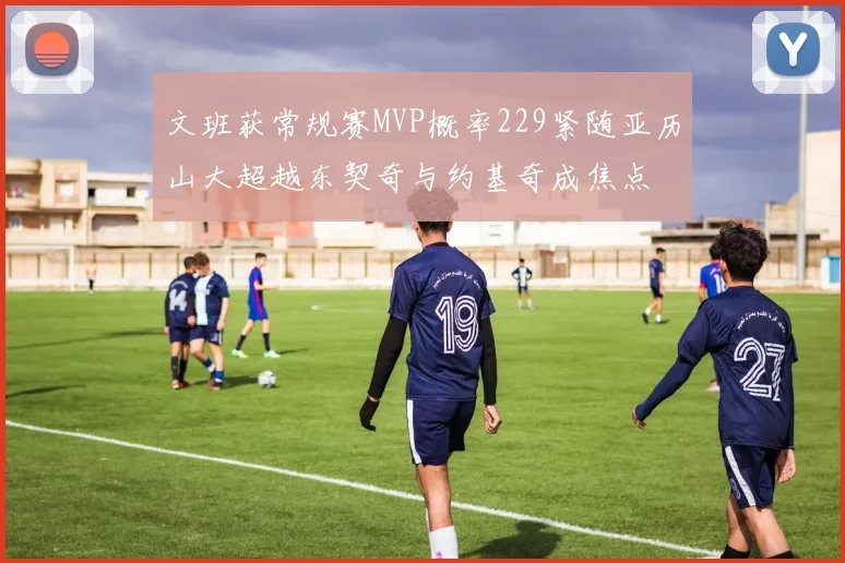 文班获常规赛MVP概率229紧随亚历山大超越东契奇与约基奇成焦点