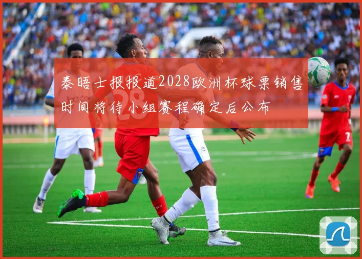 泰晤士报报道2028欧洲杯球票销售时间将待小组赛程确定后公布