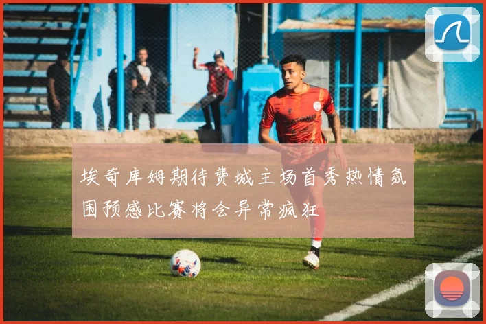 埃奇库姆期待费城主场首秀热情氛围预感比赛将会异常疯狂