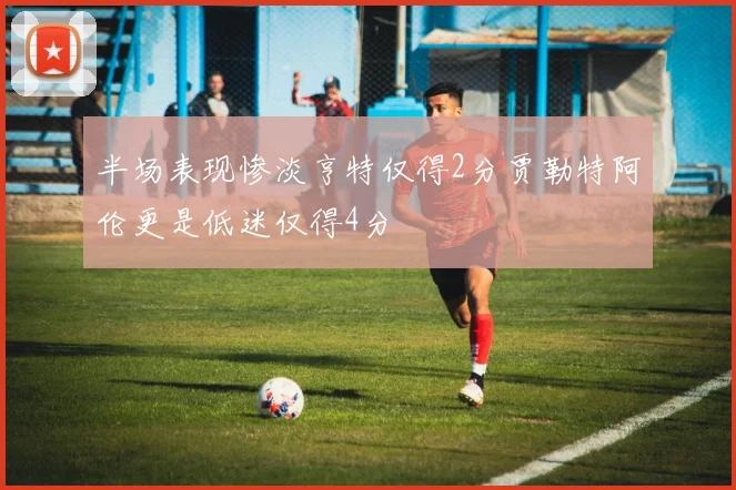 半场表现惨淡亨特仅得2分贾勒特阿伦更是低迷仅得4分