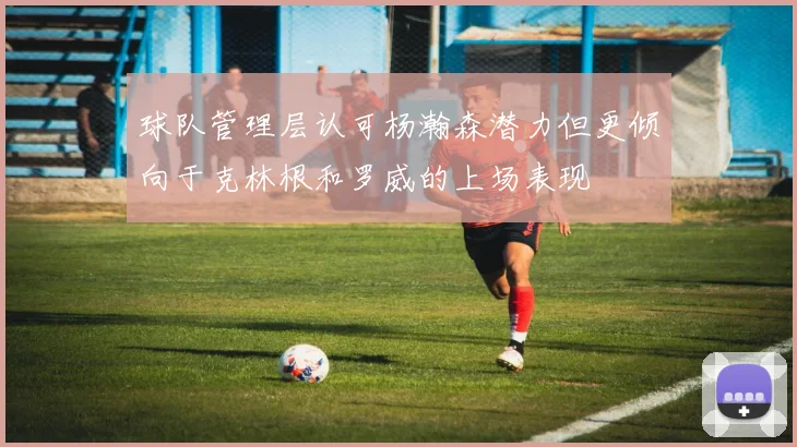 球队管理层认可杨瀚森潜力但更倾向于克林根和罗威的上场表现