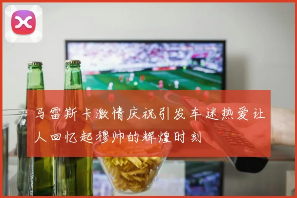 马雷斯卡激情庆祝引发车迷热爱让人回忆起穆帅的辉煌时刻
