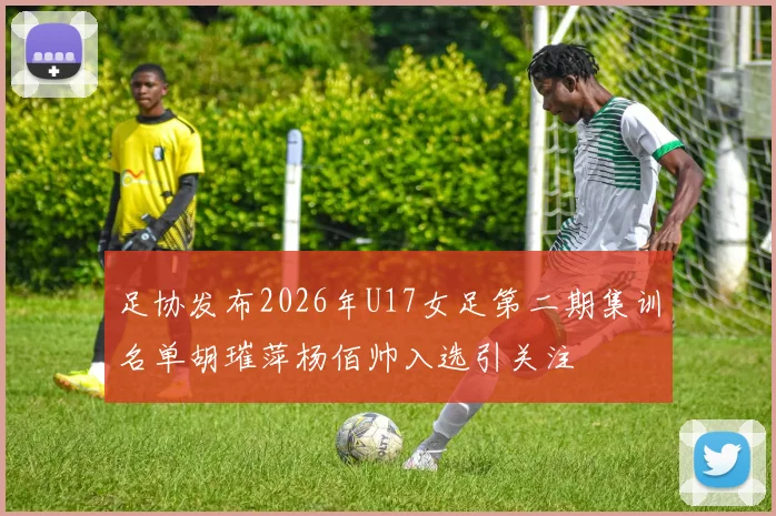 足协发布2026年U17女足第二期集训名单胡璀萍杨佰帅入选引关注