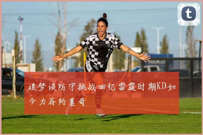 追梦谈防守挑战回忆雷霆时期KD如今力荐约基奇